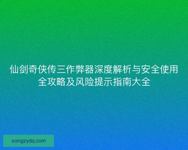 仙剑奇侠传三作弊器深度解析与安全使用全攻略及风险提示指南大全