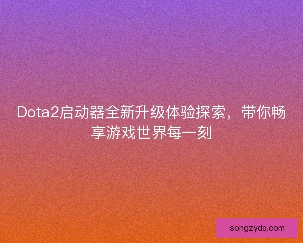 Dota2启动器全新升级体验探索，带你畅享游戏世界每一刻