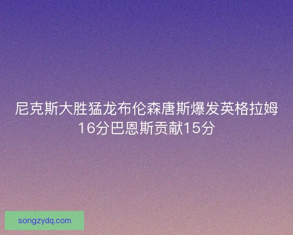 尼克斯大胜猛龙布伦森唐斯爆发英格拉姆16分巴恩斯贡献15分